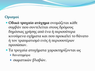 Ορισμοί
 Οδικό τροχαίο ατύχημα ονομάζεται κάθε
συμβάν που συντελείται στους δρόμους
δημόσιας χρήσης από ένα ή περισσότερα
κινούμενα οχήματα και που προκαλεί το θάνατο
ή τον τραυματισμό ενός ή περισσοτέρων
προσώπων.
 Τα τροχαία ατυχήματα χαρακτηρίζονται ως
 θανατηφόρα
 σωματικών βλαβών.
 