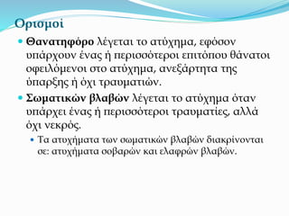 Ορισμοί
 Θανατηφόρο λέγεται το ατύχημα, εφόσον
υπάρχουν ένας ή περισσότεροι επιτόπου θάνατοι
οφειλόμενοι στο ατύχημα, ανεξάρτητα της
ύπαρξης ή όχι τραυματιών.
 Σωματικών βλαβών λέγεται το ατύχημα όταν
υπάρχει ένας ή περισσότεροι τραυματίες, αλλά
όχι νεκρός.
 Τα ατυχήματα των σωματικών βλαβών διακρίνονται
σε: ατυχήματα σοβαρών και ελαφρών βλαβών.
 