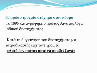 Το πρώτο τροχαίο ατύχημα στον κόσμο
Το 1896 καταγράφηκε ο πρώτος θάνατος λόγω
οδικού δυστυχήματος
Κατά τη διερεύνηση του δυστυχήματος, ο
ιατροδικαστής είχε τότε γράψει:
«Αυτό δεν πρέπει ποτέ να συμβεί ξανά»
 