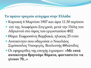Το πρώτο τροχαίο ατύχημα στην Ελλάδα
 Κυριακή 4 Μαρτίου 1907 και ώρα 11.30 περίπου
 επί της Λεωφόρου Συγγρού, μετά την Πύλη του
Αδριανού στο ύψος του εργοστασίου ΦΙΞ
 Θύμα: Ευφροσύνη Βαμβακά, ηλικίας 25 ετών
 Αυτοκίνητο που οδηγούσε ο Νικολάος
Σιμόπουλος Υπουργός, Βουλευτής Φθιώτιδος
 Οι εφημερίδες της εποχής έγραψαν: «Με επτά
αυτοκίνητα θρηνούμε θύματα, φανταστείτε να
γίνουν 70...»
 