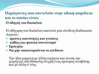 Παράγοντες που συντελούν στην οδική ασφάλεια
και οι οποίοι είναι:
Ο οδηγός του δικύκλου:
Η οδήγηση του δικύκλου αποτελεί μία σύνθετη διαδικασία
Απαιτεί:
 άριστες ικανότητες και γνώσεις
 καθώς και φυσικό συντονισμό
 Εμπειρία
 Να μην υποεκτιμούνται οι κίνδυνοι
Την ίδια μηχανή με άλλη ευχέρεια και άνεση την
χειρίζεται στη δύσκολη στιγμή ένας έμπειρος αναβάτης
και με άλλη ο νέος.
 