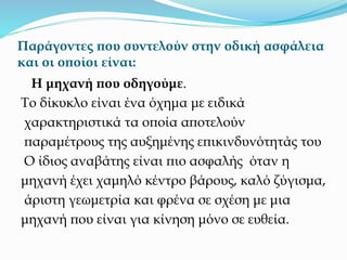 Παράγοντες που συντελούν στην οδική ασφάλεια
και οι οποίοι είναι:
Η μηχανή που οδηγούμε.
Το δίκυκλο είναι ένα όχημα με ειδικά
χαρακτηριστικά τα οποία αποτελούν
παραμέτρους της αυξημένης επικινδυνότητάς του
Ο ίδιος αναβάτης είναι πιο ασφαλής όταν η
μηχανή έχει χαμηλό κέντρο βάρους, καλό ζύγισμα,
άριστη γεωμετρία και φρένα σε σχέση με μια
μηχανή που είναι για κίνηση μόνο σε ευθεία.
 