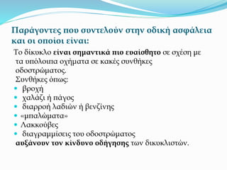 Παράγοντες που συντελούν στην οδική ασφάλεια
και οι οποίοι είναι:
Το δίκυκλο είναι σημαντικά πιο ευαίσθητο σε σχέση με
τα υπόλοιπα οχήματα σε κακές συνθήκες
οδοστρώματος.
Συνθήκες όπως:
 βροχή
 χαλάζι ή πάγος
 διαρροή λαδιών ή βενζίνης
 «μπαλώματα»
 Λακκούβες
 διαγραμμίσεις του οδοστρώματος
αυξάνουν τον κίνδυνο οδήγησης των δικυκλιστών.
 