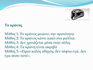 Το κράνος
Μύθος 1: Το κράνος μειώνει την ορατότητα
Μύθος 2: Το κράνος κάνει κακό στα μαλλιά.
Μύθος 3: Δεν χρειάζεται μέσα στην πόλη.
Μύθος 4: Τα κράνη είναι ακριβά
Μύθος 5: «Είμαι καλός οδηγός, δεν πέφτω εγώ. Δεν
έχω πέσει ποτέ».
 
