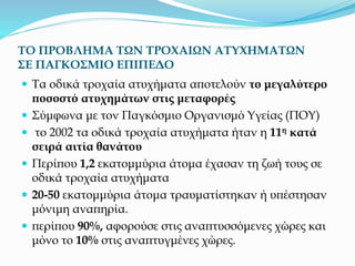 ΤΟ ΠΡΟΒΛΗΜΑ ΤΩΝ ΤΡΟΧΑΙΩΝ ΑΤΥΧΗΜΑΤΩΝ
ΣΕ ΠΑΓΚΟΣΜΙΟ ΕΠΙΠΕΔΟ
 Τα οδικά τροχαία ατυχήματα αποτελούν το μεγαλύτερο
ποσοστό ατυχημάτων στις μεταφορές
 Σύμφωνα με τον Παγκόσμιο Οργανισμό Υγείας (ΠΟΥ)
 το 2002 τα οδικά τροχαία ατυχήματα ήταν η 11η κατά
σειρά αιτία θανάτου
 Περίπου 1,2 εκατομμύρια άτομα έχασαν τη ζωή τους σε
οδικά τροχαία ατυχήματα
 20-50 εκατομμύρια άτομα τραυματίστηκαν ή υπέστησαν
μόνιμη αναπηρία.
 περίπου 90%, αφορούσε στις αναπτυσσόμενες χώρες και
μόνο το 10% στις αναπτυγμένες χώρες.
 