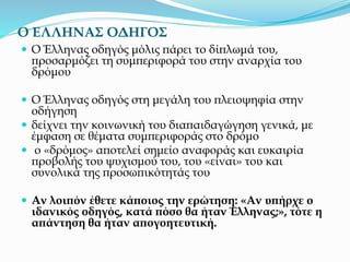 Ο ΕΛΛΗΝΑΣ ΟΔΗΓΟΣ
 Ο Έλληνας οδηγός μόλις πάρει το δίπλωμά του,
προσαρμόζει τη συμπεριφορά του στην αναρχία του
δρόμου
 Ο Έλληνας οδηγός στη μεγάλη του πλειοψηφία στην
οδήγηση
 δείχνει την κοινωνική του διαπαιδαγώγηση γενικά, με
έμφαση σε θέματα συμπεριφοράς στο δρόμο
 ο «δρόμος» αποτελεί σημείο αναφοράς και ευκαιρία
προβολής του ψυχισμού του, του «είναι» του και
συνολικά της προσωπικότητάς του
 Αν λοιπόν έθετε κάποιος την ερώτηση: «Αν υπήρχε ο
ιδανικός οδηγός, κατά πόσο θα ήταν Έλληνας;», τότε η
απάντηση θα ήταν απογοητευτική.
 
