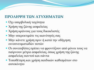 ΠΡΟΛΗΨΗ ΤΩΝ ΑΤΥΧΗΜΑΤΩΝ
 Όχι υπερβολική ταχύτητα
 Χρήση της ζώνης ασφαλείας
 Χρήση κράνους για τους δικυκλιστές
 Μην υπερεκτιμάτε τις ικανότητές σας
 Μην κάνετε χρήση πριν ή κατά την οδήγηση
οινοπνευματωδών ποτών
 Οι συνεπιβάτες πρέπει να φροντίζουν από μόνοι τους να
παίρνουν μέτρα ασφαλείας, όπως χρήση της ζώνης
ασφαλείας παντού και πάντα
 Τοποθέτηση και χρήση παιδικών καθισμάτων στο
αυτοκίνητο
 