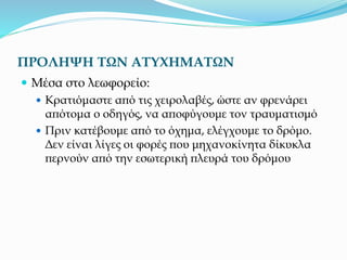 ΠΡΟΛΗΨΗ ΤΩΝ ΑΤΥΧΗΜΑΤΩΝ
 Μέσα στο λεωφορείο:
 Κρατιόμαστε από τις χειρολαβές, ώστε αν φρενάρει
απότομα ο οδηγός, να αποφύγουμε τον τραυματισμό
 Πριν κατέβουμε από το όχημα, ελέγχουμε το δρόμο.
Δεν είναι λίγες οι φορές που μηχανοκίνητα δίκυκλα
περνούν από την εσωτερική πλευρά του δρόμου
 