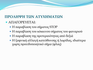 ΠΡΟΛΗΨΗ ΤΩΝ ΑΤΥΧΗΜΑΤΩΝ
 ΑΠΑΓΟΡΕΥΕΤΑΙ:
 Η παραβίαση του σήματος STOP
 Η παραβίαση του κόκκινου σήματος του φαναριού
 Η παραβίαση της προτεραιότητας από δεξιά
 Η ξαφνική αλλαγή κατεύθυνσης ή λωρίδας, ιδιαίτερα
χωρίς προειδοποιητικό σήμα (φλας)
 