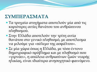 ΣΥΜΠΕΡΑΣΜΑΤΑ
 Τα τροχαία ατυχήματα αποτελούν μία από τις
κυριότερες αιτίες θανάτου του ανθρώπινου
πληθυσμού.
 Στην Ελλάδα αποτελούν την τρίτη αιτία
θανάτου στο γενικό πληθυσμό, με αποτέλεσμα
να μιλούμε για «πόλεμο της ασφάλτου».
 Σε μία χώρα όπως η Ελλάδα, με τόσο έντονο
δημογραφικό πρόβλημα και με πληθυσμό που
«γερνάει», η απώλεια ανθρωπίνων ζωών νεαρής
ηλικίας, είναι ιδιαίτερα ανησυχητικό φαινόμενο.
 