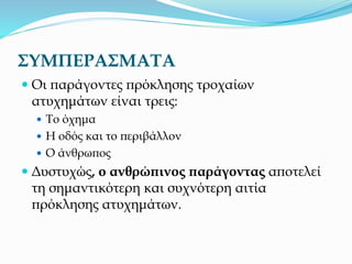 ΣΥΜΠΕΡΑΣΜΑΤΑ
 Οι παράγοντες πρόκλησης τροχαίων
ατυχημάτων είναι τρεις:
 Το όχημα
 Η οδός και το περιβάλλον
 Ο άνθρωπος
 Δυστυχώς, ο ανθρώπινος παράγοντας αποτελεί
τη σημαντικότερη και συχνότερη αιτία
πρόκλησης ατυχημάτων.
 