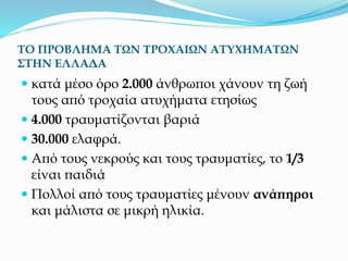 ΤΟ ΠΡΟΒΛΗΜΑ ΤΩΝ ΤΡΟΧΑΙΩΝ ΑΤΥΧΗΜΑΤΩΝ
ΣΤΗΝ ΕΛΛΑΔΑ
 κατά μέσο όρο 2.000 άνθρωποι χάνουν τη ζωή
τους από τροχαία ατυχήματα ετησίως
 4.000 τραυματίζονται βαριά
 30.000 ελαφρά.
 Από τους νεκρούς και τους τραυματίες, το 1/3
είναι παιδιά
 Πολλοί από τους τραυματίες μένουν ανάπηροι
και μάλιστα σε μικρή ηλικία.
 