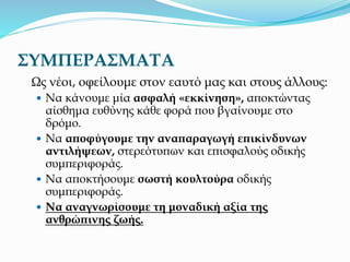 ΣΥΜΠΕΡΑΣΜΑΤΑ
Ως νέοι, οφείλουμε στον εαυτό μας και στους άλλους:
 Να κάνουμε μία ασφαλή «εκκίνηση», αποκτώντας
αίσθημα ευθύνης κάθε φορά που βγαίνουμε στο
δρόμο.
 Να αποφύγουμε την αναπαραγωγή επικίνδυνων
αντιλήψεων, στερεότυπων και επισφαλούς οδικής
συμπεριφοράς.
 Να αποκτήσουμε σωστή κουλτούρα οδικής
συμπεριφοράς.
 Να αναγνωρίσουμε τη μοναδική αξία της
ανθρώπινης ζωής.
 