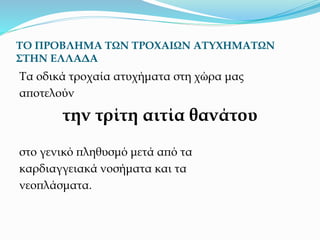 ΤΟ ΠΡΟΒΛΗΜΑ ΤΩΝ ΤΡΟΧΑΙΩΝ ΑΤΥΧΗΜΑΤΩΝ
ΣΤΗΝ ΕΛΛΑΔΑ
Τα οδικά τροχαία ατυχήματα στη χώρα μας
αποτελούν
την τρίτη αιτία θανάτου
στο γενικό πληθυσμό μετά από τα
καρδιαγγειακά νοσήματα και τα
νεοπλάσματα.
 