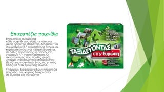 Επιτραπέζια παιχνίδια
Επιτραπέζιο ονομάζεται
κάθε παιχνίδι που παίζεται πάνω σε
μικρή οριζόντια επιφάνεια. Μπορούν να
συμμετέχουν 2 ή περισσότερα άτομα και
κύριος σκοπός είναι η διασκέδαση και,
σε άλλες περιπτώσεις, η αποκόμιση
γνώσεων ή η νοητική άσκηση. Ο
ανταγωνισμός που πολλές φορές
υπάρχει είναι σημαντικό στοιχείο στην
εξέλιξη του παιχνιδιού, ένας πιο γενικός
όρος θα ήταν η ευγενής άμιλλα.
Υπάρχουν διαφόρων ειδών επιτραπέζια
παιχνίδια, που κυρίως διακρίνονται
σε κλασικά και σύγχρονα
 