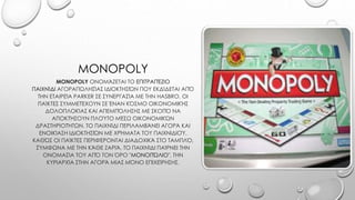 MONOPOLY
MONOPOLY ΟΝΟΜΆΖΕΤΑΙ ΤΟ ΕΠΙΤΡΑΠΈΖΙΟ
ΠΑΙΧΝΊΔΙ ΑΓΟΡΑΠΩΛΗΣΊΑΣ ΙΔΙΟΚΤΗΣΙΏΝ ΠΟΥ ΕΚΔΊΔΕΤΑΙ ΑΠΌ
ΤΗΝ ΕΤΑΙΡΕΊΑ PARKER ΣΕ ΣΥΝΕΡΓΑΣΊΑ ΜΕ ΤΗΝ HASBRO. ΟΙ
ΠΑΊΚΤΕΣ ΣΥΜΜΕΤΈΧΟΥΝ ΣΕ ΈΝΑΝ ΚΌΣΜΟ ΟΙΚΟΝΟΜΙΚΉΣ
ΔΟΛΟΠΛΟΚΊΑΣ ΚΑΙ ΑΠΕΜΠΌΛΗΣΗΣ ΜΕ ΣΚΟΠΌ ΝΑ
ΑΠΟΚΤΉΣΟΥΝ ΠΛΟΎΤΟ ΜΈΣΩ ΟΙΚΟΝΟΜΙΚΏΝ
ΔΡΑΣΤΗΡΙΟΤΉΤΩΝ. ΤΟ ΠΑΙΧΝΊΔΙ ΠΕΡΙΛΑΜΒΆΝΕΙ ΑΓΟΡΆ ΚΑΙ
ΕΝΟΙΚΊΑΣΗ ΙΔΙΟΚΤΗΣΙΏΝ ΜΕ ΧΡΉΜΑΤΑ ΤΟΥ ΠΑΙΧΝΙΔΙΟΎ,
ΚΑΘΏΣ ΟΙ ΠΑΊΚΤΕΣ ΠΕΡΙΦΈΡΟΝΤΑΙ ΔΙΑΔΟΧΙΚΆ ΣΤΟ ΤΑΜΠΛΌ,
ΣΎΜΦΩΝΑ ΜΕ ΤΗΝ ΚΆΘΕ ΖΑΡΙΆ. ΤΟ ΠΑΙΧΝΊΔΙ ΠΑΊΡΝΕΙ ΤΗΝ
ΟΝΟΜΑΣΊΑ ΤΟΥ ΑΠΌ ΤΟΝ ΌΡΟ "ΜΟΝΟΠΏΛΙΟ", ΤΗΝ
ΚΥΡΙΑΡΧΊΑ ΣΤΗΝ ΑΓΟΡΆ ΜΙΑΣ ΜΌΝΟ ΕΠΙΧΕΊΡΗΣΗΣ.
 