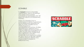 SCRABBLE
Το σκραμπλ είναι ένα επιτραπέζιο
παιχνίδι λέξεων, ίσως το πιο διάσημο
στον κόσμο: αυτή τη στιγμή
κυκλοφορεί σε περισσότερες από 120
χώρες και παίζεται σε 30 διαφορετικές
γλώσσες.
Στόχος του παιχνιδιού είναι να
συγκεντρώσει ο παίκτης τη μεγαλύτερη
δυνατή βαθμολογία σχηματίζοντας
λέξεις τις οποίες τοποθετεί σε ένα
πίνακα σύμφωνα με
προκαθορισμένους κανόνες. Οι λέξεις
σχηματίζονται με γράμματα που ο
παίκτης τραβάει από μία κληρωτίδα και
η αξία της κάθε λέξης καθορίζεται: α)
από τα γράμματα που περιέχει και β)
από τη θέση στην οποία θα
τοποθετηθεί. Αυτό σημαίνει ότι οι λέξεις
δεν έχουν πάντα την ίδια αξία, εφόσον
η επιλογή ορισμένων θέσεων στον
πίνακα μπορεί να αυξήσει τη
βαθμολογία τους.
 