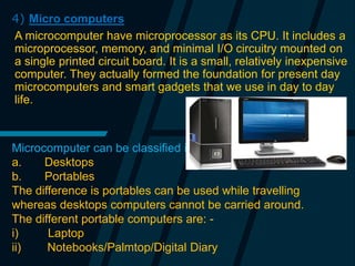 4) Micro computers
A microcomputer have microprocessor as its CPU. It includes a
microprocessor, memory, and minimal I/O circuitry mounted on
a single printed circuit board. It is a small, relatively inexpensive
computer. They actually formed the foundation for present day
microcomputers and smart gadgets that we use in day to day
life.
Microcomputer can be classified into 2 types :
a. Desktops
b. Portables
The difference is portables can be used while travelling
whereas desktops computers cannot be carried around.
The different portable computers are: -
i) Laptop
ii) Notebooks/Palmtop/Digital Diary
 