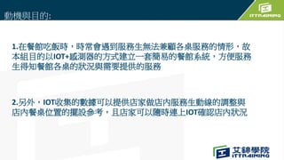 1.在餐館吃飯時，時常會遇到服務生無法兼顧各桌服務的情形，故
本組目的以IOT+感測器的方式建立一套簡易的餐館系統，方便服務
生得知餐館各桌的狀況與需要提供的服務
2.另外，IOT收集的數據可以提供店家做店內服務生動線的調整與
店內餐桌位置的擺設參考，且店家可以隨時連上IOT確認店內狀況
動機與目的:
 