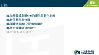 (1).加爾發感測器6PD的讀取與動作定義
(2).數值整理與分類
(3).瀏覽器與IOT之間數值讀取
(4).後台瀏覽網頁的建立
(5).IOT資料庫的建立
目標:
 