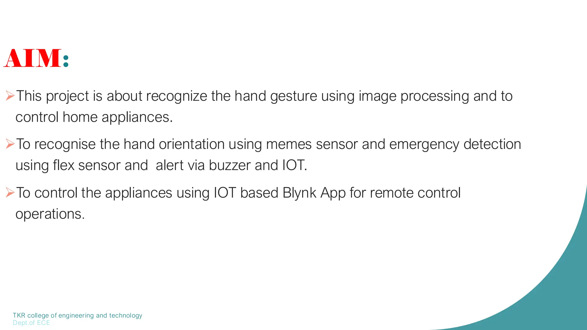 TKR college of engineering and technology
Dept.of ECE
AIM:
➢This project is about recognize the hand gesture using image processing and to
control home appliances.
➢To recognise the hand orientation using memes sensor and emergency detection
using flex sensor and alert via buzzer and IOT.
➢To control the appliances using IOT based Blynk App for remote control
operations.
 