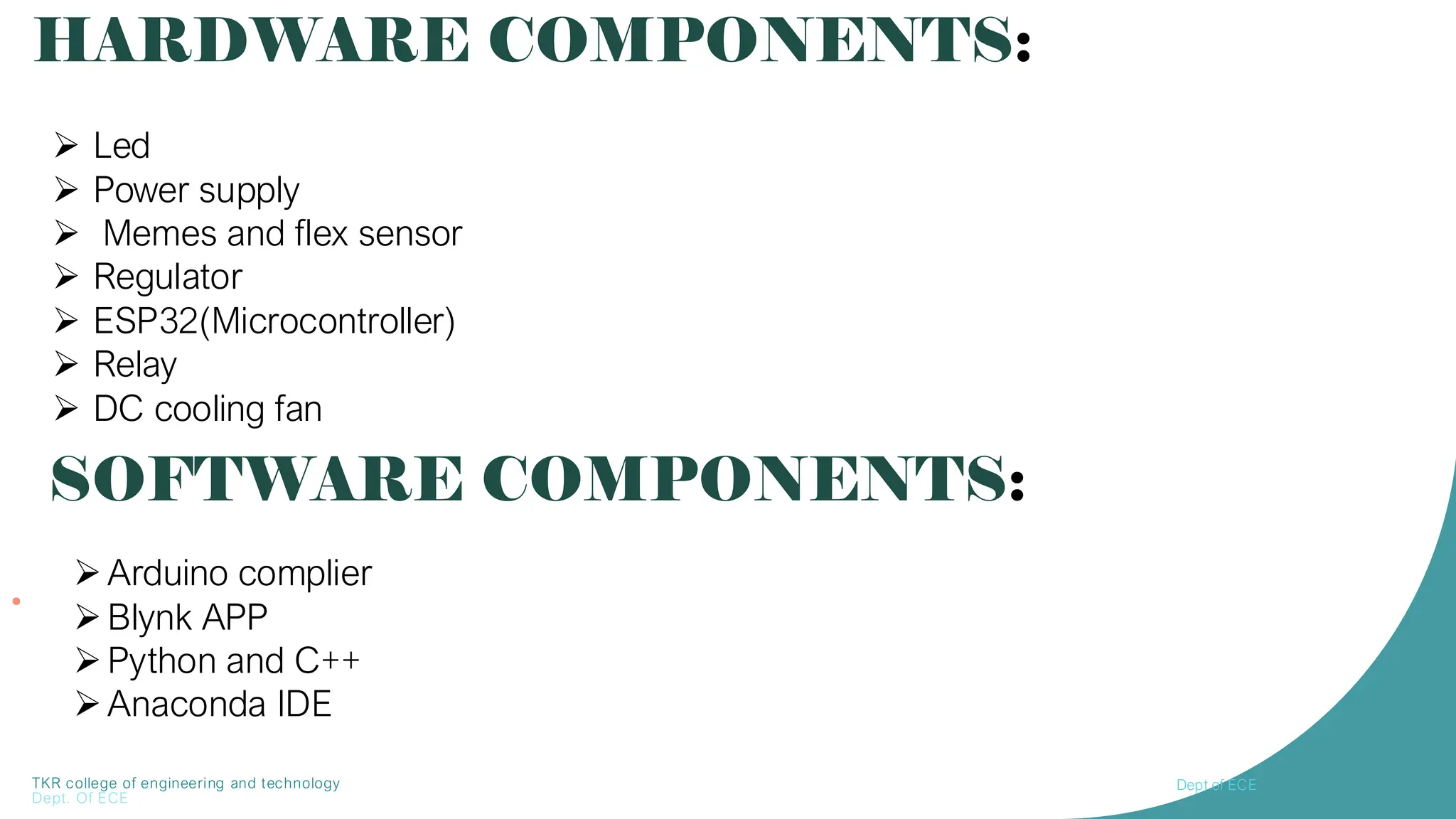 TKR college of engineering and technology
Dept. Of ECE
•
HARDWARE COMPONENTS:
➢ Led
➢ Power supply
➢ Memes and flex sensor
➢ Regulator
➢ ESP32(Microcontroller)
➢ Relay
➢ DC cooling fan
SOFTWARE COMPONENTS:
➢Arduino complier
➢Blynk APP
➢Python and C++
➢Anaconda IDE
Dept of ECE
 