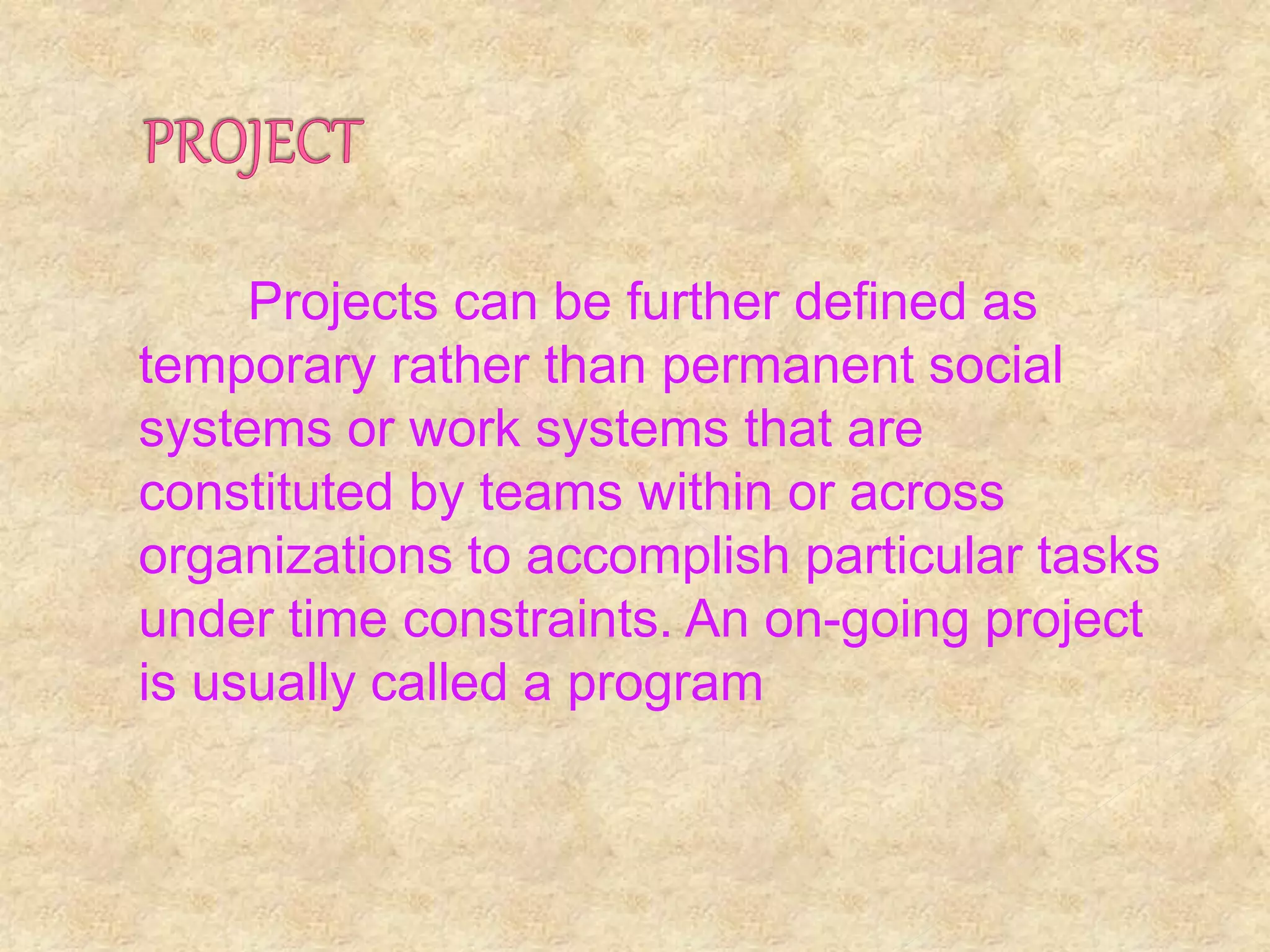 Projects can be further defined as
temporary rather than permanent social
systems or work systems that are
constituted by teams within or across
organizations to accomplish particular tasks
under time constraints. An on-going project
is usually called a program
 