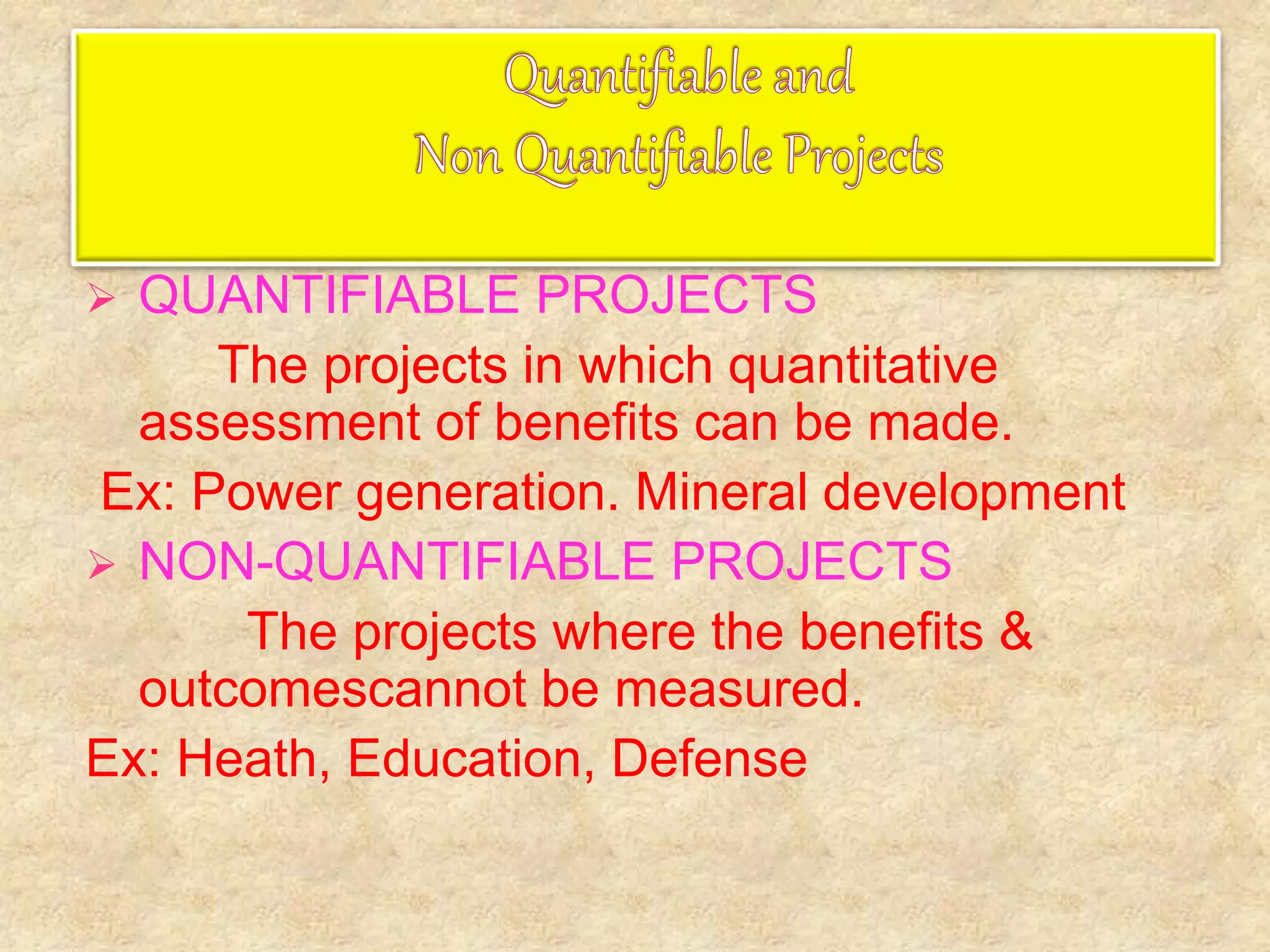  QUANTIFIABLE PROJECTS
The projects in which quantitative
assessment of benefits can be made.
Ex: Power generation. Mineral development
 NON-QUANTIFIABLE PROJECTS
The projects where the benefits &
outcomescannot be measured.
Ex: Heath, Education, Defense
 