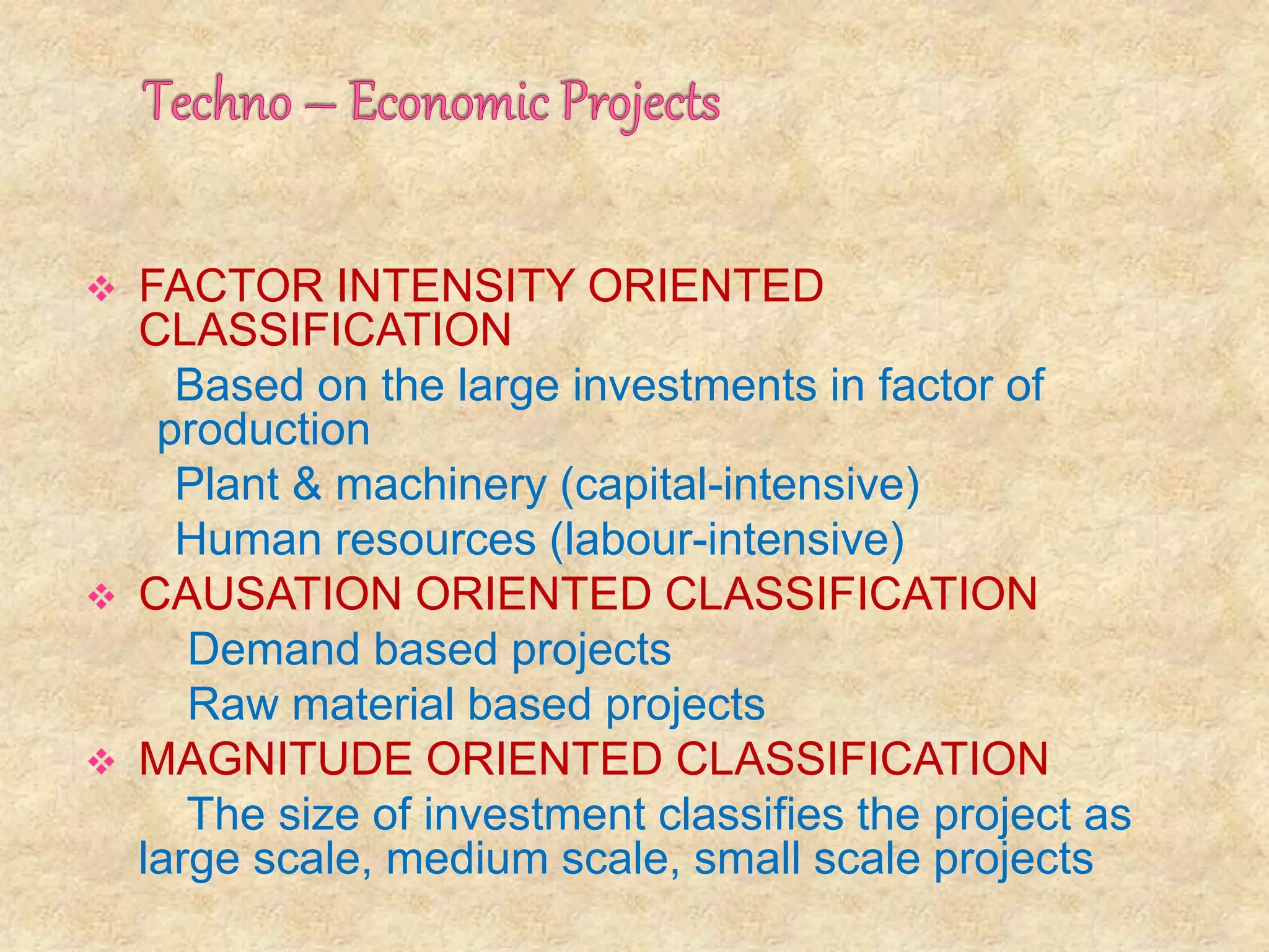  FACTOR INTENSITY ORIENTED
CLASSIFICATION
Based on the large investments in factor of
production
Plant & machinery (capital-intensive)
Human resources (labour-intensive)
 CAUSATION ORIENTED CLASSIFICATION
Demand based projects
Raw material based projects
 MAGNITUDE ORIENTED CLASSIFICATION
The size of investment classifies the project as
large scale, medium scale, small scale projects
 