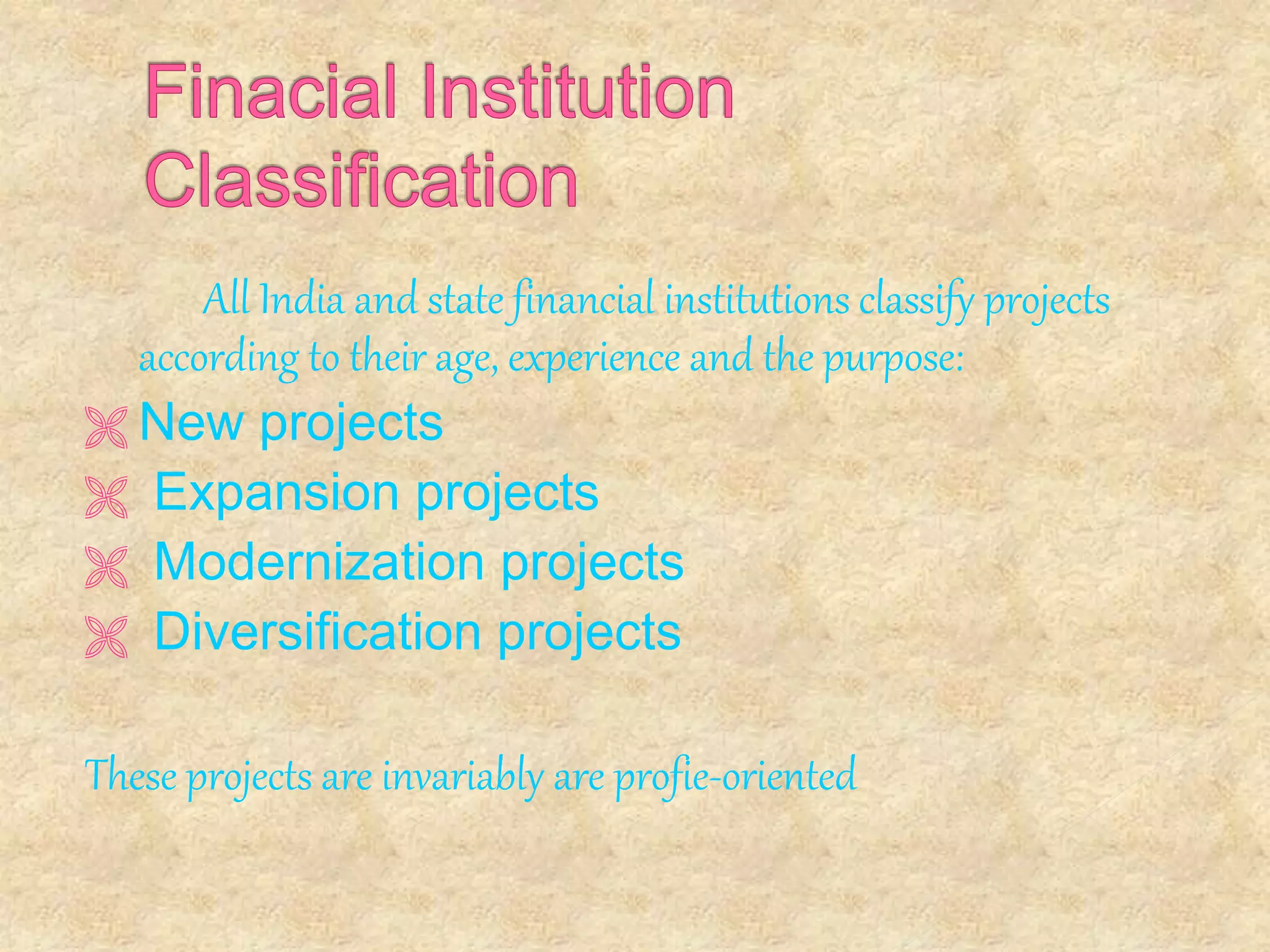 All India and state financial institutions classify projects
according to their age, experience and the purpose:
 New projects
 Expansion projects
 Modernization projects
 Diversification projects
These projects are invariably are profie-oriented
 