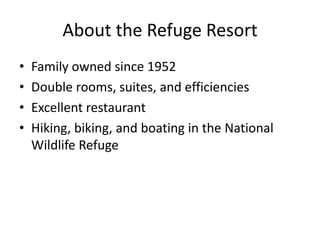 About the Refuge Resort
•   Family owned since 1952
•   Double rooms, suites, and efficiencies
•   Excellent restaurant
•   Hiking, biking, and boating in the National
    Wildlife Refuge
 