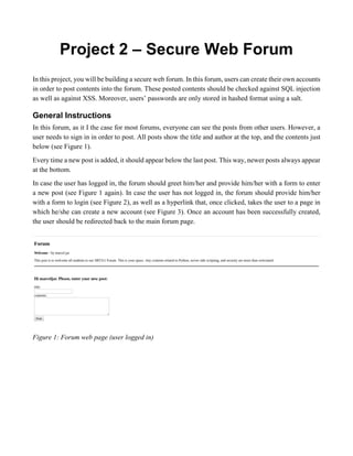 Project 2 – Secure Web Forum
In this project, you will be building a secure web forum. In this forum, users can create their own accounts
in order to post contents into the forum. These posted contents should be checked against SQL injection
as well as against XSS. Moreover, users’ passwords are only stored in hashed format using a salt.
General Instructions
In this forum, as it I the case for most forums, everyone can see the posts from other users. However, a
user needs to sign in in order to post. All posts show the title and author at the top, and the contents just
below (see Figure 1).
Every time a new post is added, it should appear below the last post. This way, newer posts always appear
at the bottom.
In case the user has logged in, the forum should greet him/her and provide him/her with a form to enter
a new post (see Figure 1 again). In case the user has not logged in, the forum should provide him/her
with a form to login (see Figure 2), as well as a hyperlink that, once clicked, takes the user to a page in
which he/she can create a new account (see Figure 3). Once an account has been successfully created,
the user should be redirected back to the main forum page.
Figure 1: Forum web page (user logged in)
 
