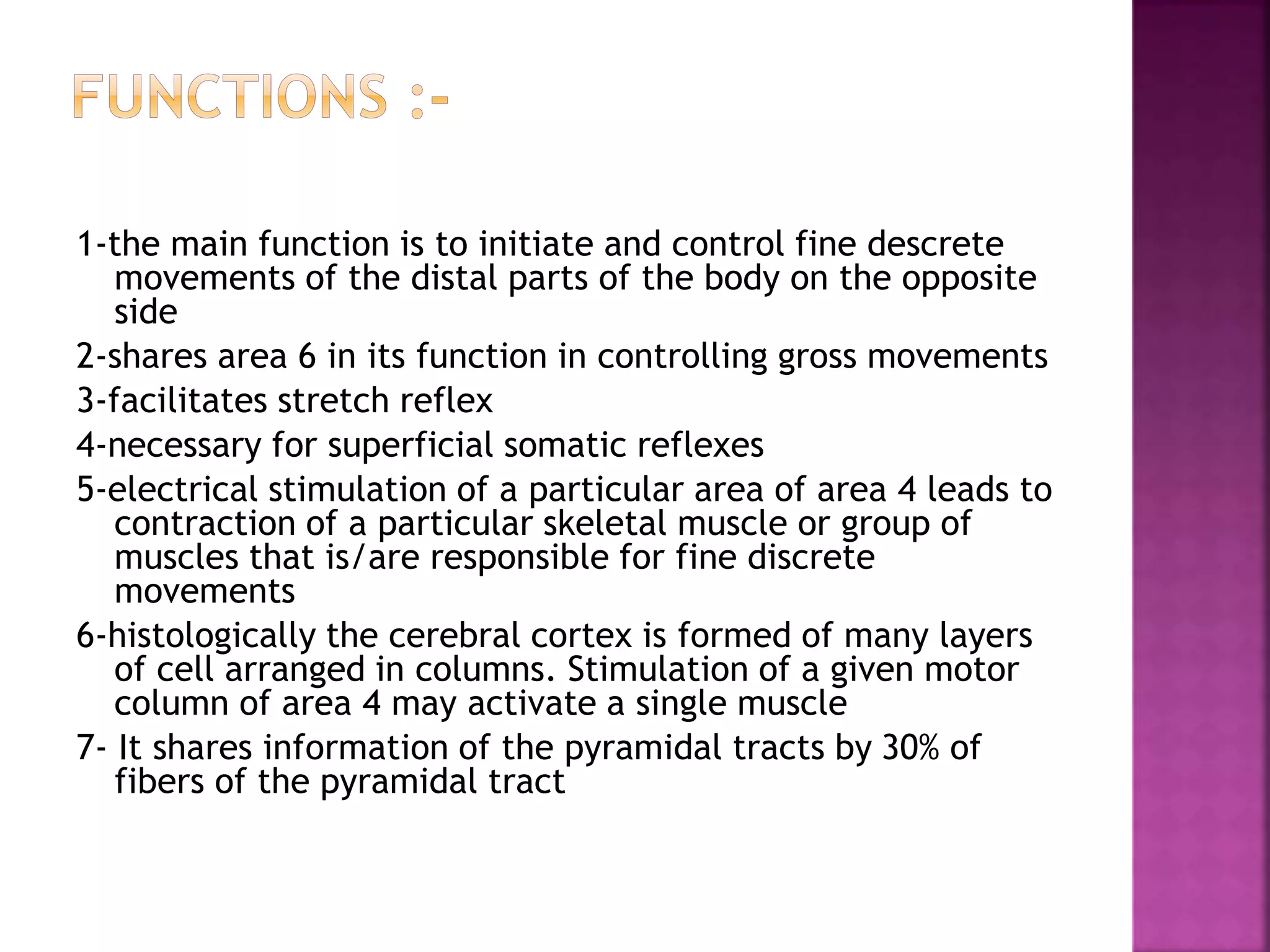 1-the main function is to initiate and control fine descrete
movements of the distal parts of the body on the opposite
side
2-shares area 6 in its function in controlling gross movements
3-facilitates stretch reflex
4-necessary for superficial somatic reflexes
5-electrical stimulation of a particular area of area 4 leads to
contraction of a particular skeletal muscle or group of
muscles that is/are responsible for fine discrete
movements
6-histologically the cerebral cortex is formed of many layers
of cell arranged in columns. Stimulation of a given motor
column of area 4 may activate a single muscle
7- It shares information of the pyramidal tracts by 30% of
fibers of the pyramidal tract
 