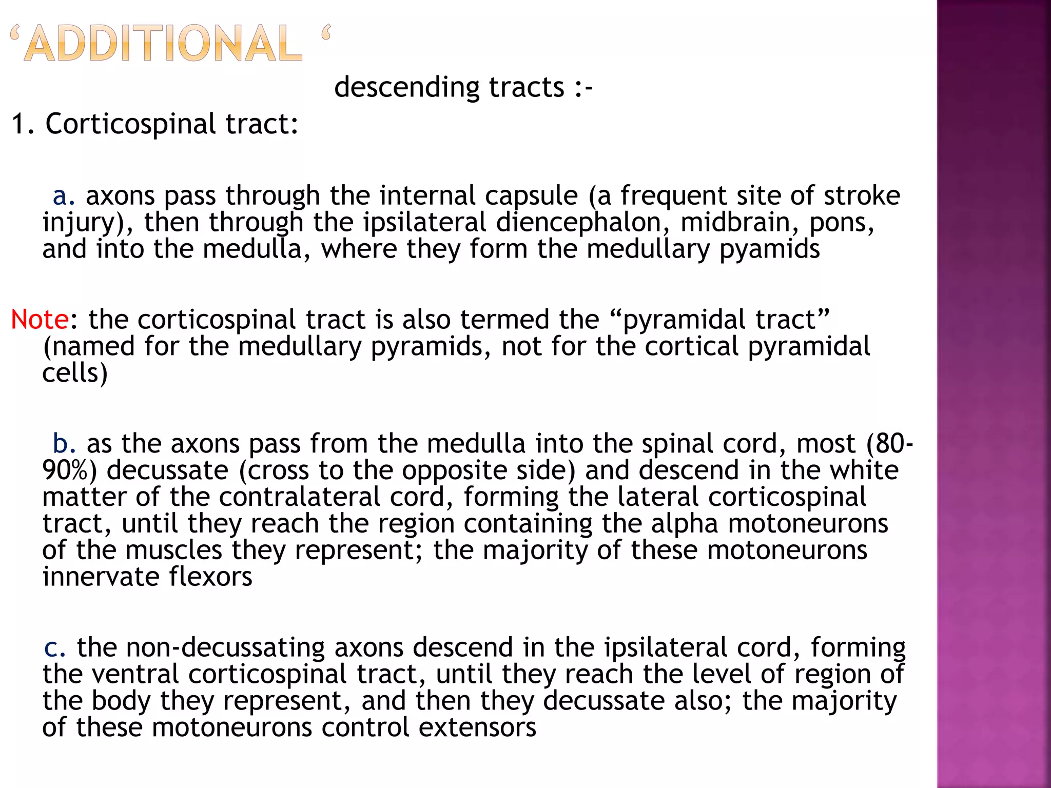 descending tracts :-
1. Corticospinal tract:
a. axons pass through the internal capsule (a frequent site of stroke
injury), then through the ipsilateral diencephalon, midbrain, pons,
and into the medulla, where they form the medullary pyamids
Note: the corticospinal tract is also termed the “pyramidal tract”
(named for the medullary pyramids, not for the cortical pyramidal
cells)
b. as the axons pass from the medulla into the spinal cord, most (80-
90%) decussate (cross to the opposite side) and descend in the white
matter of the contralateral cord, forming the lateral corticospinal
tract, until they reach the region containing the alpha motoneurons
of the muscles they represent; the majority of these motoneurons
innervate flexors
c. the non-decussating axons descend in the ipsilateral cord, forming
the ventral corticospinal tract, until they reach the level of region of
the body they represent, and then they decussate also; the majority
of these motoneurons control extensors
 