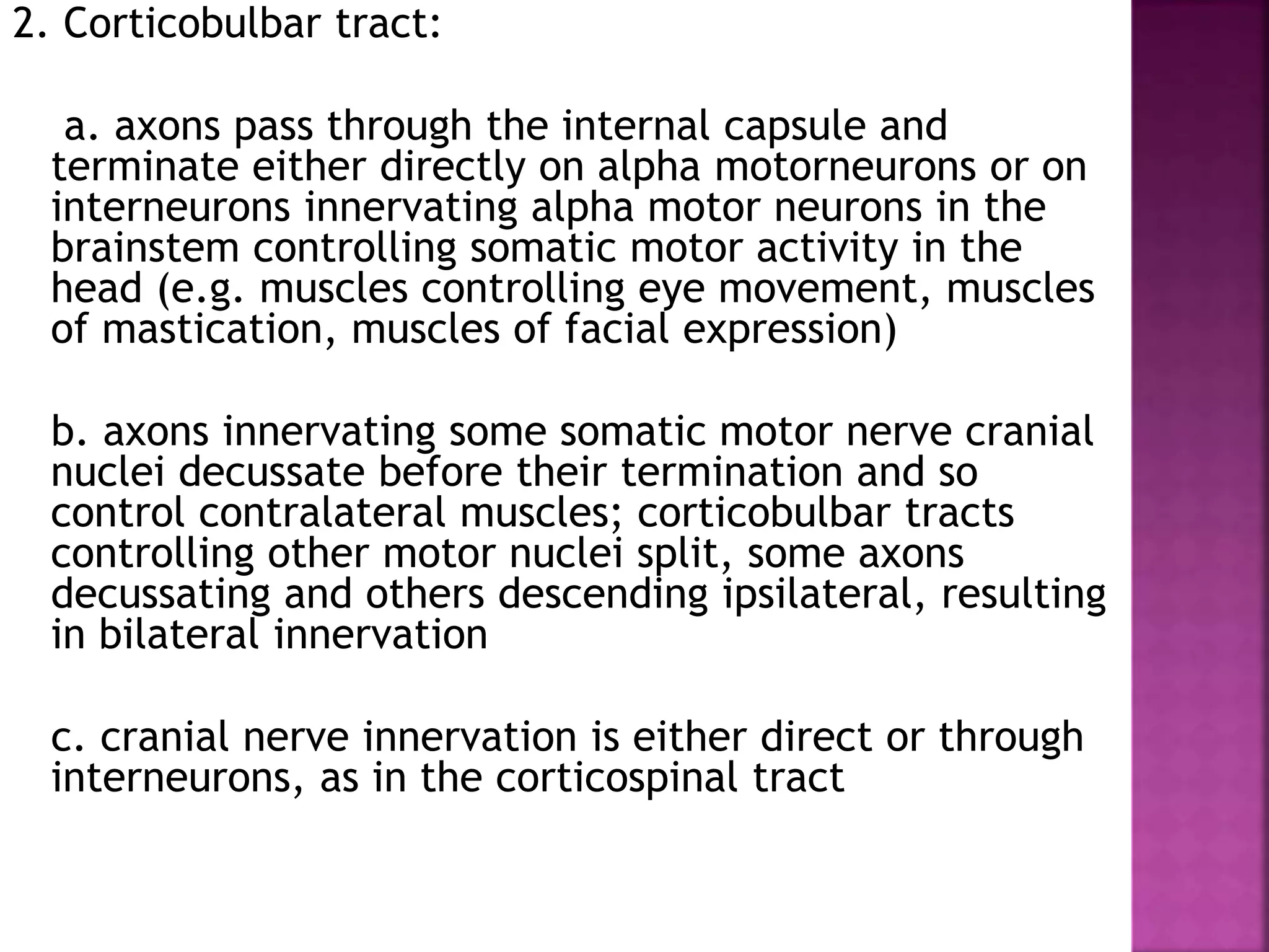 2. Corticobulbar tract:
a. axons pass through the internal capsule and
terminate either directly on alpha motorneurons or on
interneurons innervating alpha motor neurons in the
brainstem controlling somatic motor activity in the
head (e.g. muscles controlling eye movement, muscles
of mastication, muscles of facial expression)
b. axons innervating some somatic motor nerve cranial
nuclei decussate before their termination and so
control contralateral muscles; corticobulbar tracts
controlling other motor nuclei split, some axons
decussating and others descending ipsilateral, resulting
in bilateral innervation
c. cranial nerve innervation is either direct or through
interneurons, as in the corticospinal tract
 