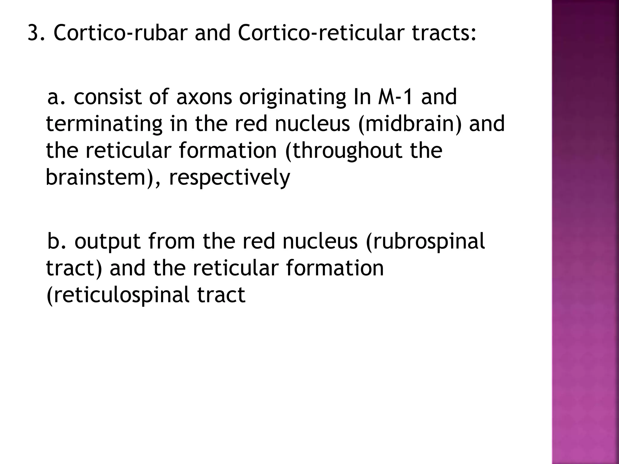 3. Cortico-rubar and Cortico-reticular tracts:
a. consist of axons originating In M-1 and
terminating in the red nucleus (midbrain) and
the reticular formation (throughout the
brainstem), respectively
b. output from the red nucleus (rubrospinal
tract) and the reticular formation
(reticulospinal tract
 