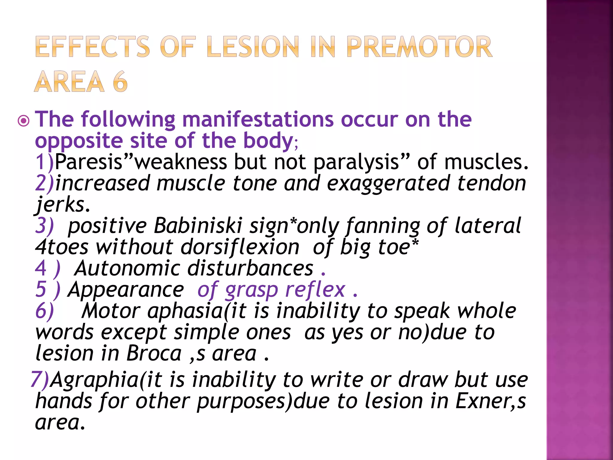  The following manifestations occur on the
opposite site of the body;
1)Paresis”weakness but not paralysis” of muscles.
2)increased muscle tone and exaggerated tendon
jerks.
3) positive Babiniski sign*only fanning of lateral
4toes without dorsiflexion of big toe*
4 ) Autonomic disturbances .
5 ) Appearance of grasp reflex .
6) Motor aphasia(it is inability to speak whole
words except simple ones as yes or no)due to
lesion in Broca ,s area .
7)Agraphia(it is inability to write or draw but use
hands for other purposes)due to lesion in Exner,s
area.
 