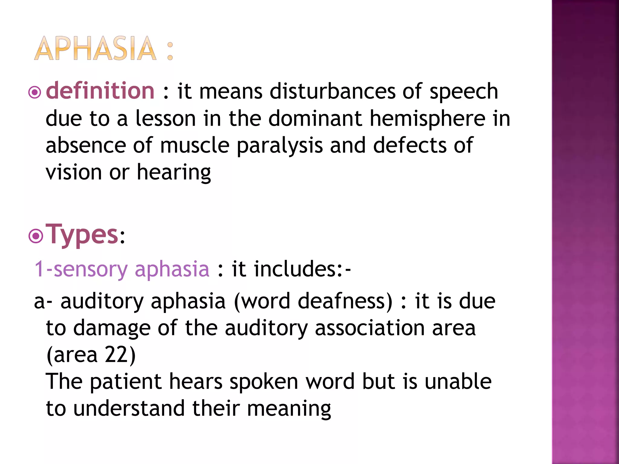  definition : it means disturbances of speech
due to a lesson in the dominant hemisphere in
absence of muscle paralysis and defects of
vision or hearing
Types:
1-sensory aphasia : it includes:-
a- auditory aphasia (word deafness) : it is due
to damage of the auditory association area
(area 22)
The patient hears spoken word but is unable
to understand their meaning
 