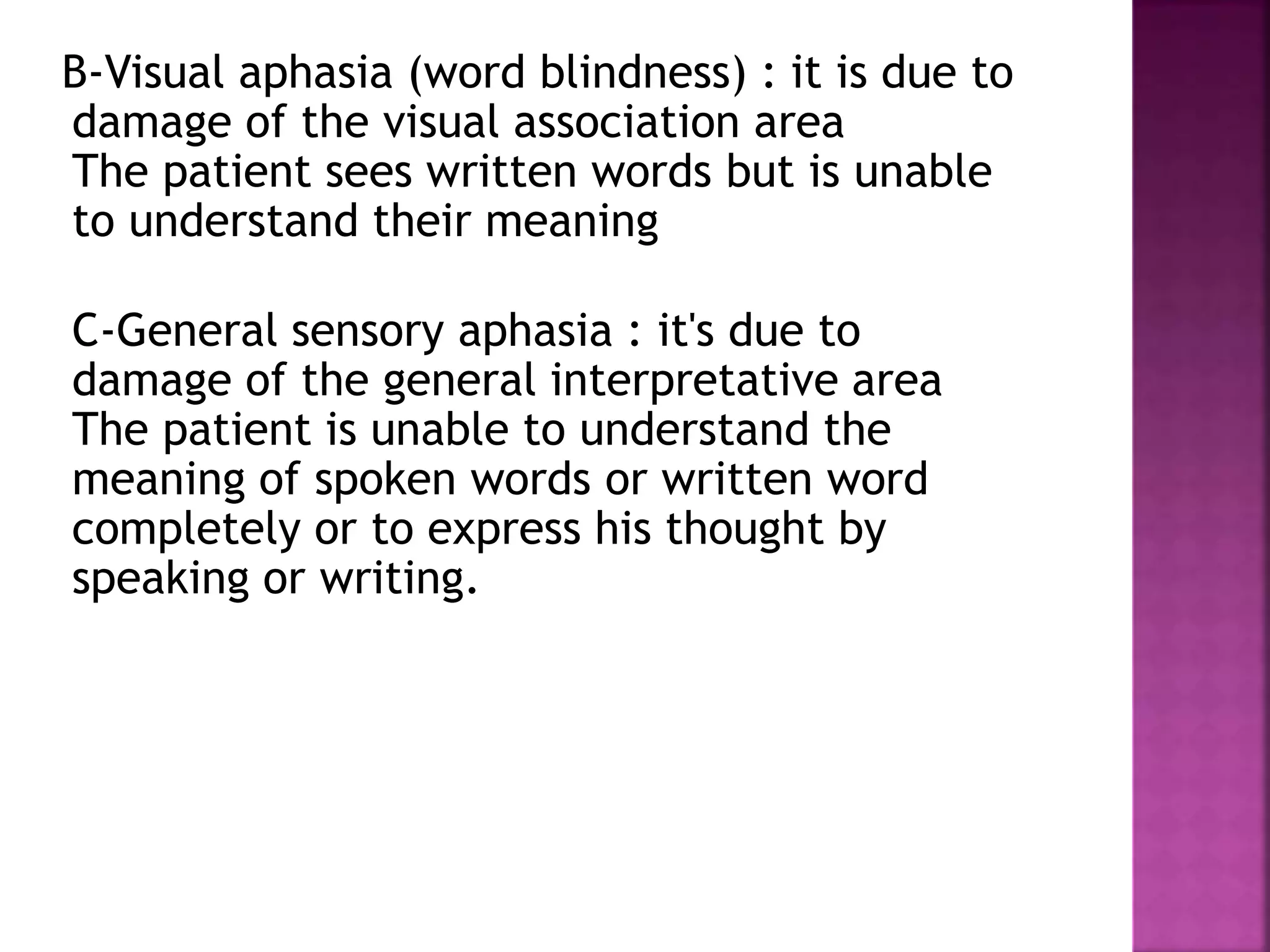 B-Visual aphasia (word blindness) : it is due to
damage of the visual association area
The patient sees written words but is unable
to understand their meaning
C-General sensory aphasia : it's due to
damage of the general interpretative area
The patient is unable to understand the
meaning of spoken words or written word
completely or to express his thought by
speaking or writing.
 