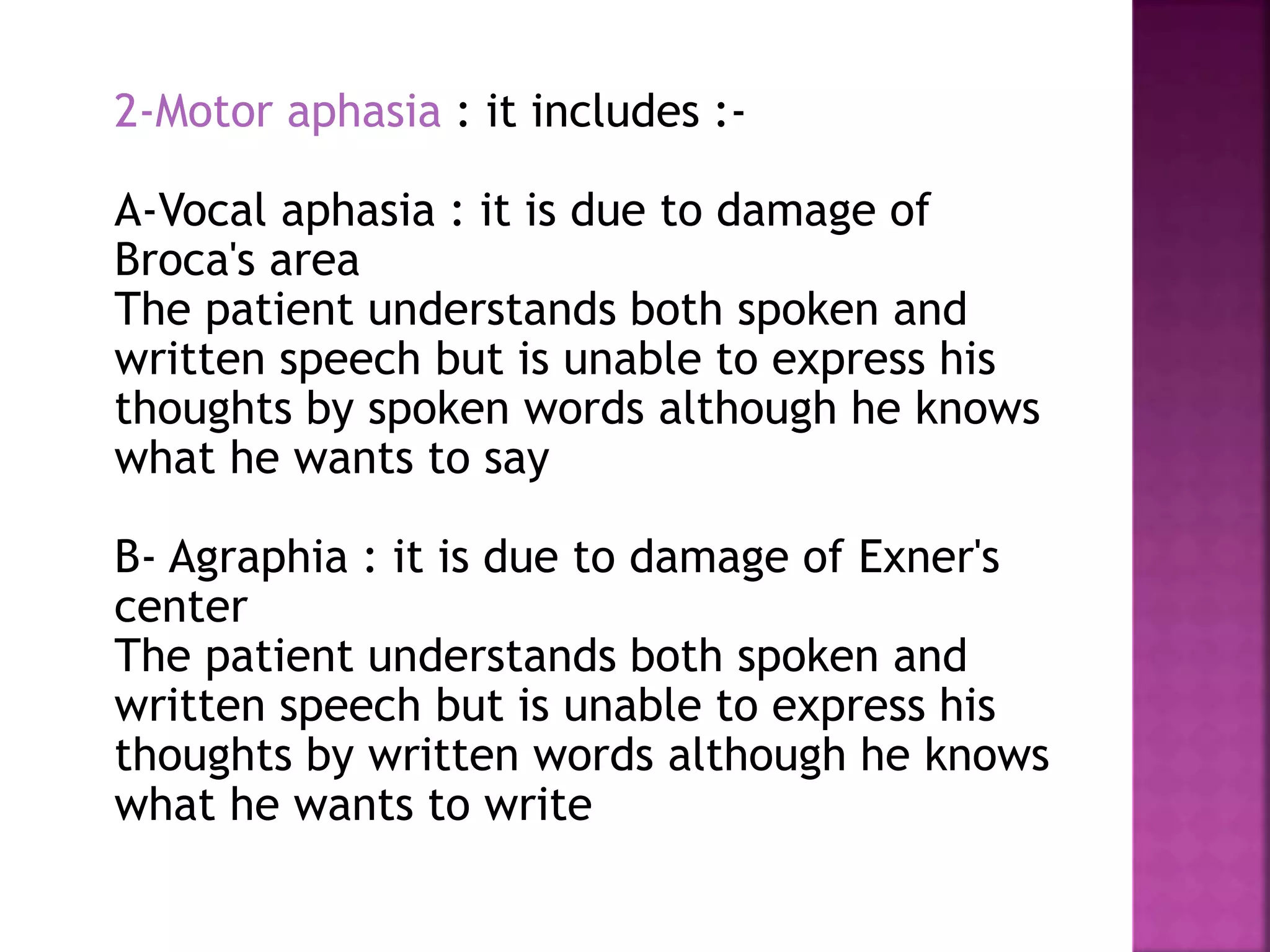 2-Motor aphasia : it includes :-
A-Vocal aphasia : it is due to damage of
Broca's area
The patient understands both spoken and
written speech but is unable to express his
thoughts by spoken words although he knows
what he wants to say
B- Agraphia : it is due to damage of Exner's
center
The patient understands both spoken and
written speech but is unable to express his
thoughts by written words although he knows
what he wants to write
 