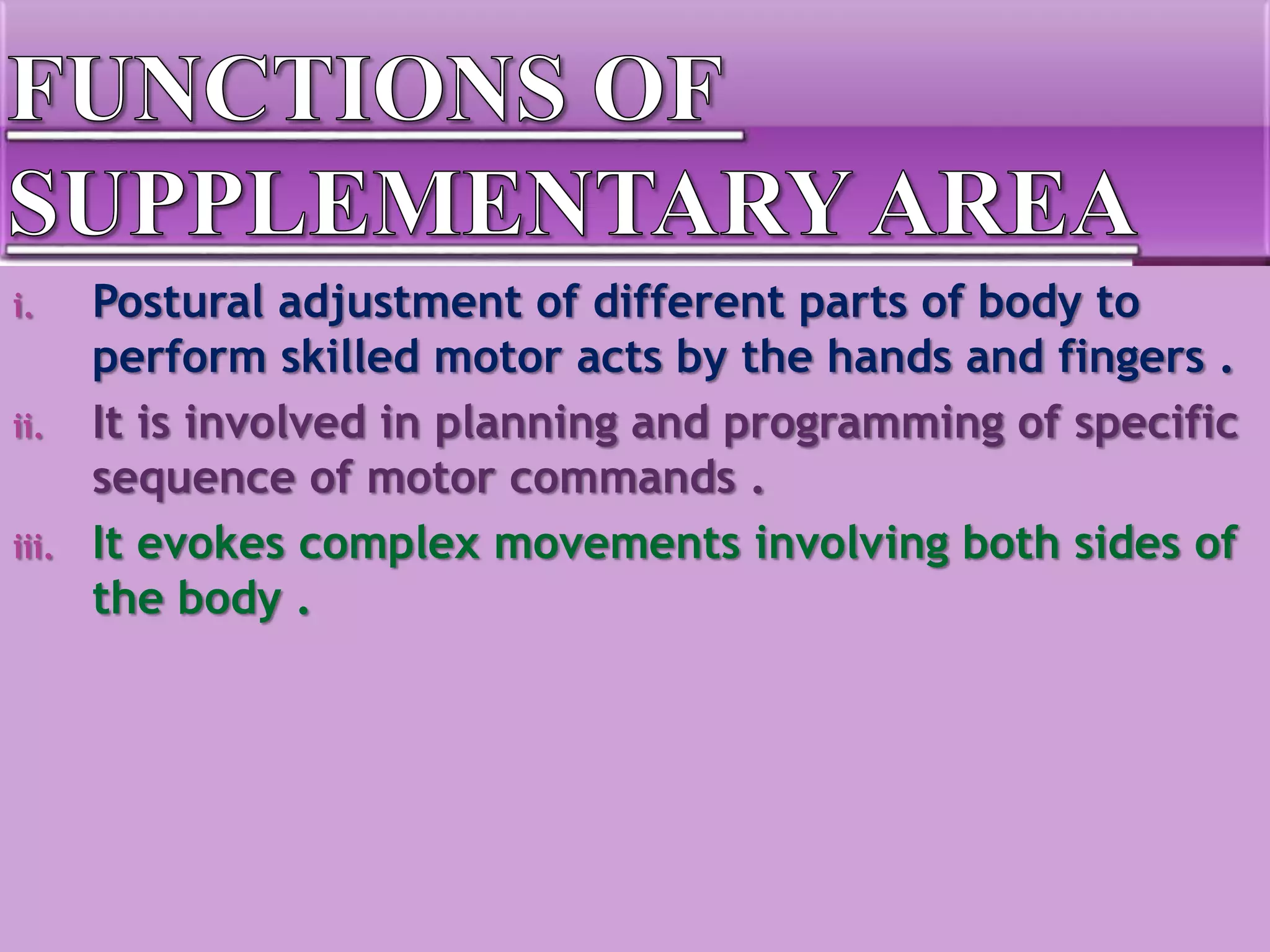 i. Postural adjustment of different parts of body to
perform skilled motor acts by the hands and fingers .
ii. It is involved in planning and programming of specific
sequence of motor commands .
iii. It evokes complex movements involving both sides of
the body .
 