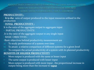 PRODUCTIVITY :
• It is the ratio of output produced to the input resources utilised in the
production
• TOTAL PRODUCTIVITY :
It is the ratio of the aggregate output to aggregate input
• PARTIAL PRODUCTIVITY:
It is the ratio of the aggregate output to any single input
• BASIC OBJECTIVES :
•Basic objectives behind productivity measurement are
a) To study performance of a system over time
b) To attain a relative comparison of different systems for a given level
c) To compare the actual productivity of a system with its planned productivity
BENEFITS OF HIGHER PRODUCTIVITY
• More output is produced with the same or lesser input
• The same output is produced with lesser input
• More output is produced with more input , the proportional increase in
output being more than the increase to input
 