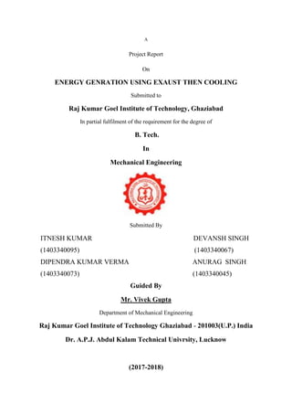 A
Project Report
On
ENERGY GENRATION USING EXAUST THEN COOLING
Submitted to
Raj Kumar Goel Institute of Technology, Ghaziabad
In partial fulfilment of the requirement for the degree of
B. Tech.
In
Mechanical Engineering
Submitted By
ITNESH KUMAR DEVANSH SINGH
(1403340095) (1403340067)
DIPENDRA KUMAR VERMA ANURAG SINGH
(1403340073) (1403340045)
Guided By
Mr. Vivek Gupta
Department of Mechanical Engineering
Raj Kumar Goel Institute of Technology Ghaziabad - 201003(U.P.) India
Dr. A.P.J. Abdul Kalam Technical Univrsity, Lucknow
(2017-2018)
 