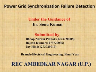 Under the Guidance of
Er. Sonu Kumar
Submitted by
Bhoop Narain Pathak (1273720008)
Rajesh Kumar(1273720036)
Jay Hind(1273720019)
Branch-Electrical Engineering, Final Year
REC AMBEDKAR NAGAR (U.P.)
Power Grid Synchronization Failure Detection
 