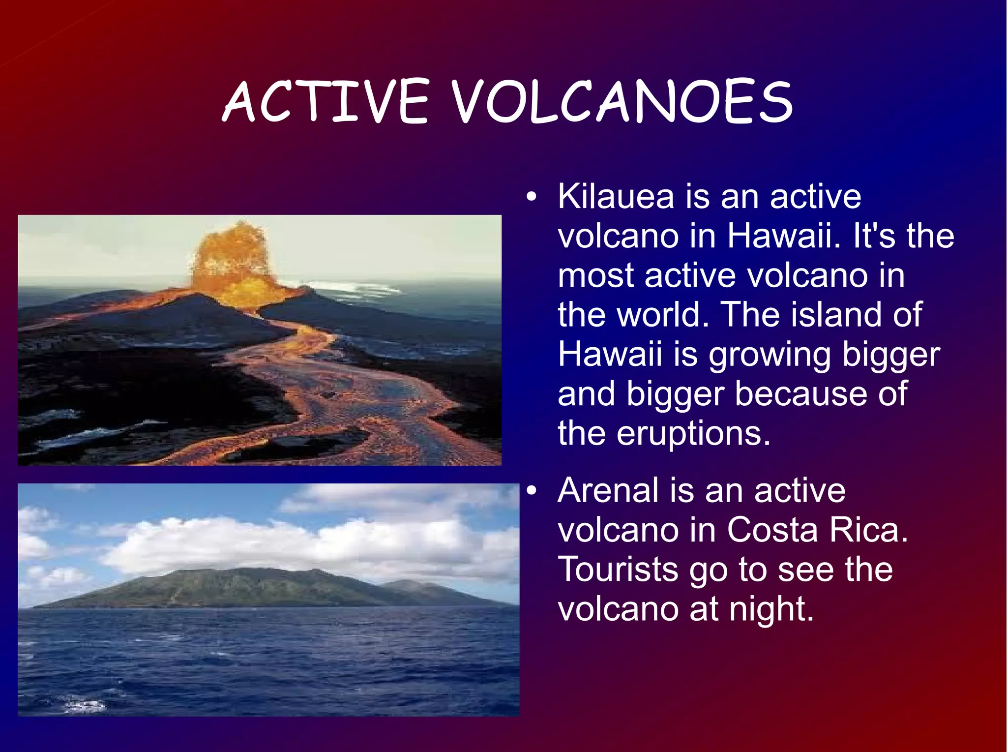 ACTIVE VOLCANOES
        ●   Kilauea is an active
            volcano in Hawaii. It's the
            most active volcano in
            the world. The island of
            Hawaii is growing bigger
            and bigger because of
            the eruptions.
        ●   Arenal is an active
            volcano in Costa Rica.
            Tourists go to see the
            volcano at night.
 
