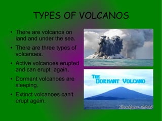 TYPES OF VOLCANOS
●   There are volcanos on
    land and under the sea.
●   There are three types of
    volcanoes.
●   Active volcanoes erupted
    and can erupt again.
●   Dormant volcanoes are
    sleeping.
●   Extinct volcanoes can't
    erupt again.
 