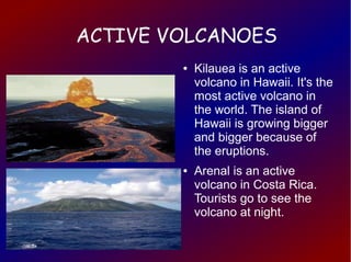 ACTIVE VOLCANOES
        ●   Kilauea is an active
            volcano in Hawaii. It's the
            most active volcano in
            the world. The island of
            Hawaii is growing bigger
            and bigger because of
            the eruptions.
        ●   Arenal is an active
            volcano in Costa Rica.
            Tourists go to see the
            volcano at night.
 