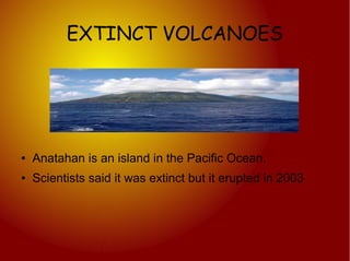 EXTINCT VOLCANOES




●   Anatahan is an island in the Pacific Ocean.
●   Scientists said it was extinct but it erupted in 2003
 