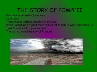 THE STORY OF POMPEII
Vesuvius is an extinct volcano.
It's in Italy.
There was a terrible eruption in the past.
When Vesubius erupted there was a lot of ash .It was impossible to
 breath and a lot of people died.
The ash covered the city of Pompeii.
 