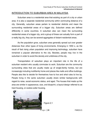 Case Study of The Rural, Suburban And Rural Context
Infrastructure In General

INTRODUCTION TO SUBURBAN AREA IN MALAYSIA
Suburban area is a residential area that existing as part of a city or urban
area. It is also a separate residential community within commuting distance of a
city. Generally, suburban areas pertain to residential districts and mean the
surrounding residential areas of a bigger city. Suburban areas are defined
differently in some countries. A suburban also can mean the surrounding
residential areas of a bigger city, and a group of these can actually form a part of
a really big city, they can be several aggregates of distant residential areas.
As the population grow, suburban area generally spread out over greater
distances than other types of living environments. Emerging in 1850 s, as the
result of fast rising urban population and improving technology, suburban have
remained a popular alternative to the city. Besides, people may live in the
suburban in order to avoid the density and untidiness of the city.
Transportation of suburban plays an important role in the life of a
suburban resident who usually commutes to work. Suburban are the community
surrounding cities that are usually made up of single-family homes, but are
increasingly including multifamily home and places like malls and office buildings.
People also like to decide for themselves how to live and what rules to live by.
People living in the same suburban usually share similar backgrounds with
regard to raise, social economic status, and aged. The houses that made up the
area are similar in appearance, size, and blueprint, a layout design referred to as
tract housing, or cookie-cutter housing.

Figure 2.1

P a g e | 24

FNBE0115

 
